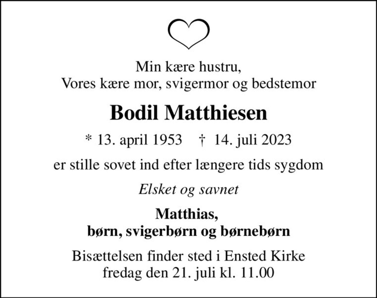 Min kære hustru, Vores kære mor, svigermor og bedstemor
Bodil Matthiesen
* 13. april 1953    ✝ 14. juli 2023
er stille sovet ind efter længere tids sygdom
Elsket og savnet
Matthias,  børn, svigerbørn og børnebørn
Bisættelsen finder sted i Ensted Kirke  fredag den 21. juli kl. 11.00