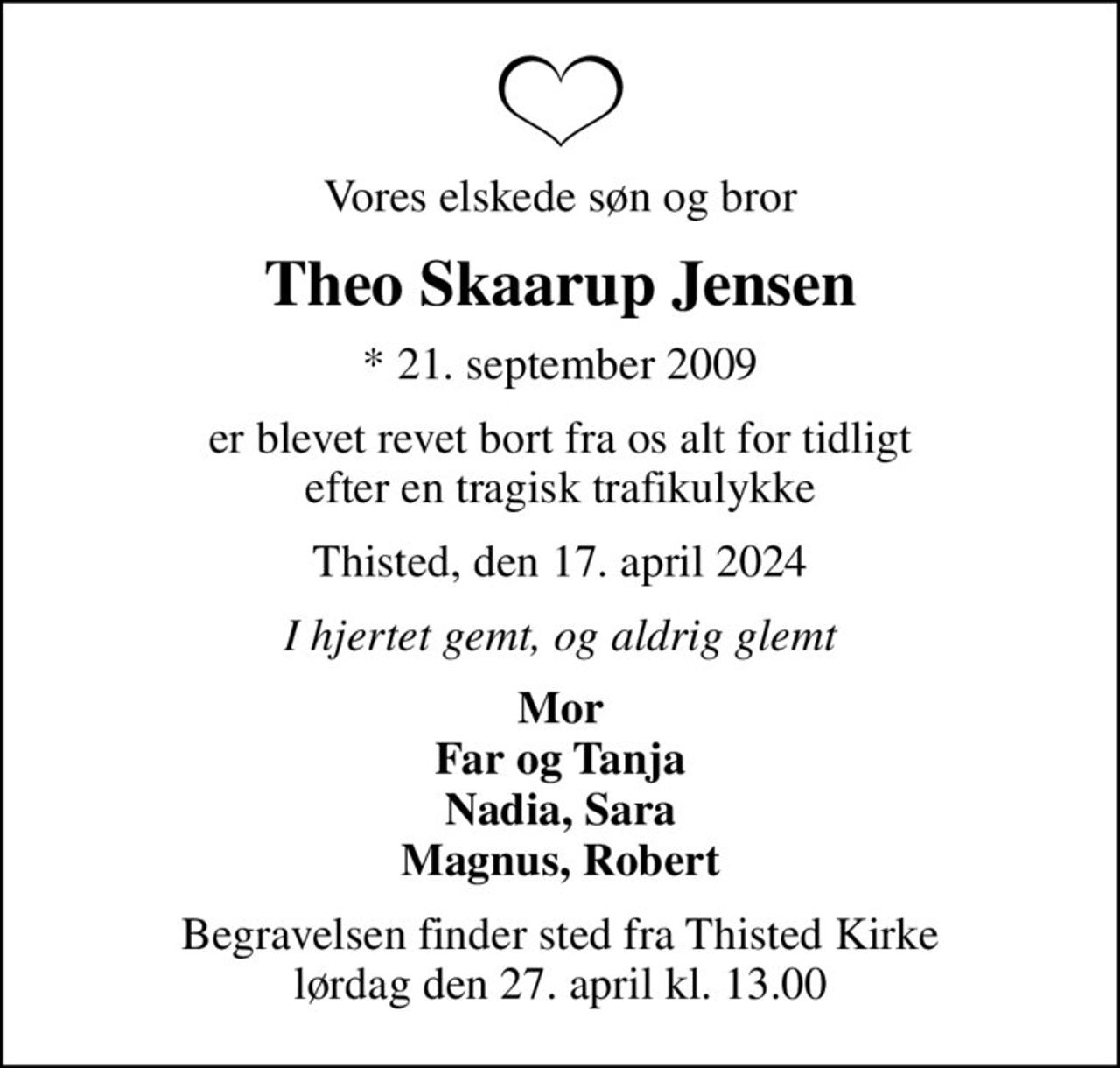 Vores elskede søn og bror
Theo Skaarup Jensen
* 21. september 2009
er blevet revet bort fra os alt for tidligt efter en tragisk trafikulykke
Thisted, den 17. april 2024
I hjertet gemt, og aldrig glemt
Mor Far og Tanja Nadia, Sara Magnus, Robert
Begravelsen finder sted fra Thisted Kirke  lørdag den 27. april kl. 13.00