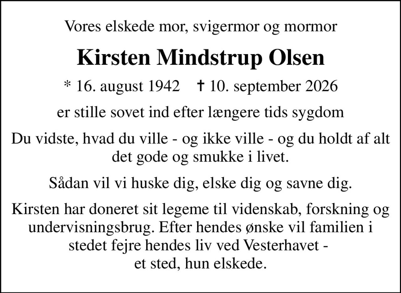 Vores elskede mor, svigermor og mormor
Kirsten Mindstrup Olsen
* 16. august 1942    ✝ 10. september 2026
er stille sovet ind efter længere tids sygdom
Du vidste, hvad du ville - og ikke ville - og du holdt af alt det gode og smukke i livet.
Sådan vil vi huske dig, elske dig og savne dig.
Kirsten har doneret sit legeme til videnskab, forskning og undervisningsbrug. Efter hendes ønske vil familien i stedet fejre hendes liv ved Vesterhavet - et sted, hun elskede.