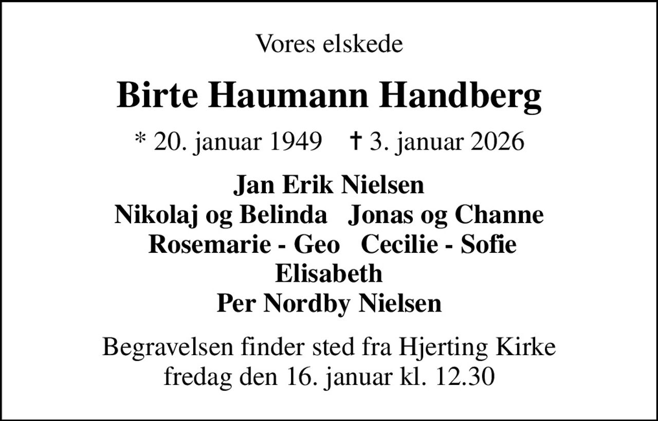 Vores elskede
Birte Haumann Handberg
* 20. januar 1949    ✝ 3. januar 2026
Jan Erik Nielsen Nikolaj og Belinda   Jonas og Channe  Rosemarie - Geo   Cecilie - Sofie Elisabeth Per Nordby Nielsen
Begravelsen finder sted fra Hjerting Kirke  fredag den 16. januar kl. 12.30