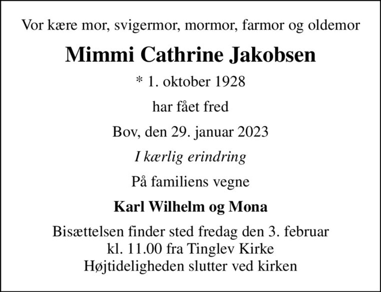 Vor kære mor, svigermor, mormor, farmor og oldemor
Mimmi Cathrine Jakobsen
* 1. oktober 1928
har fået fred
Bov, den 29. januar 2023
I kærlig erindring
På familiens vegne
Karl Wilhelm og Mona
Bisættelsen finder sted fredag den 3. februar kl. 11.00 fra Tinglev Kirke Højtideligheden slutter ved kirken