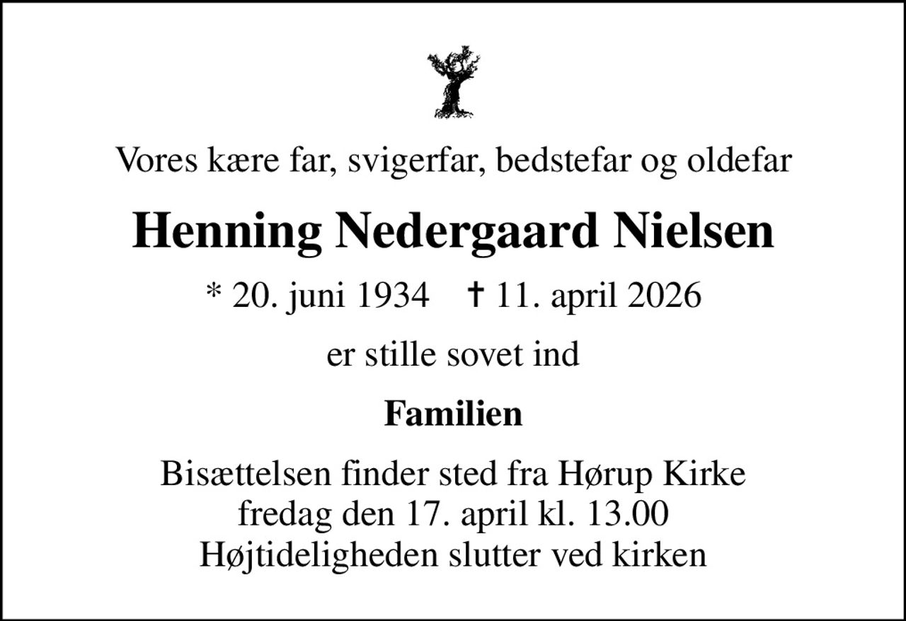 Vores kære far, svigerfar, bedstefar og oldefar
Henning Nedergaard Nielsen
* 20. juni 1934    ✝ 11. april 2026
er stille sovet ind
Familien
Bisættelsen finder sted fra Hørup Kirke  fredag den 17. april kl. 13.00  Højtideligheden slutter ved kirken