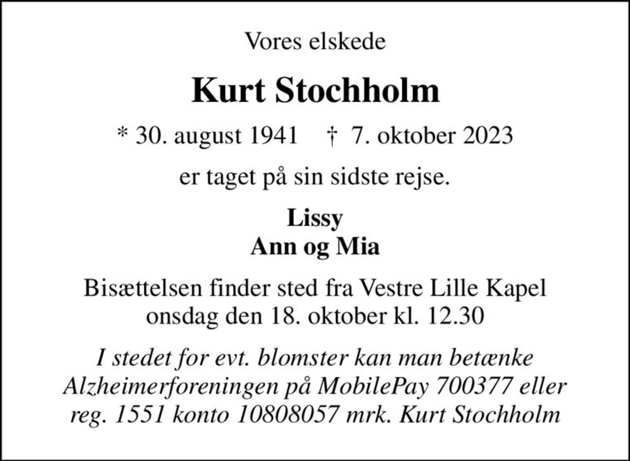 Vores elskede
Kurt Stochholm
* 30. august 1941    ✝ 7. oktober 2023
er taget på sin sidste rejse.
Lissy Ann og Mia
Bisættelsen finder sted fra Vestre Lille Kapel  onsdag den 18. oktober kl. 12.30 
I stedet for evt. blomster kan man betænke Alzheimerforeningen på MobilePay 700377 eller reg. 1551 konto 10808057 mrk. Kurt Stochholm