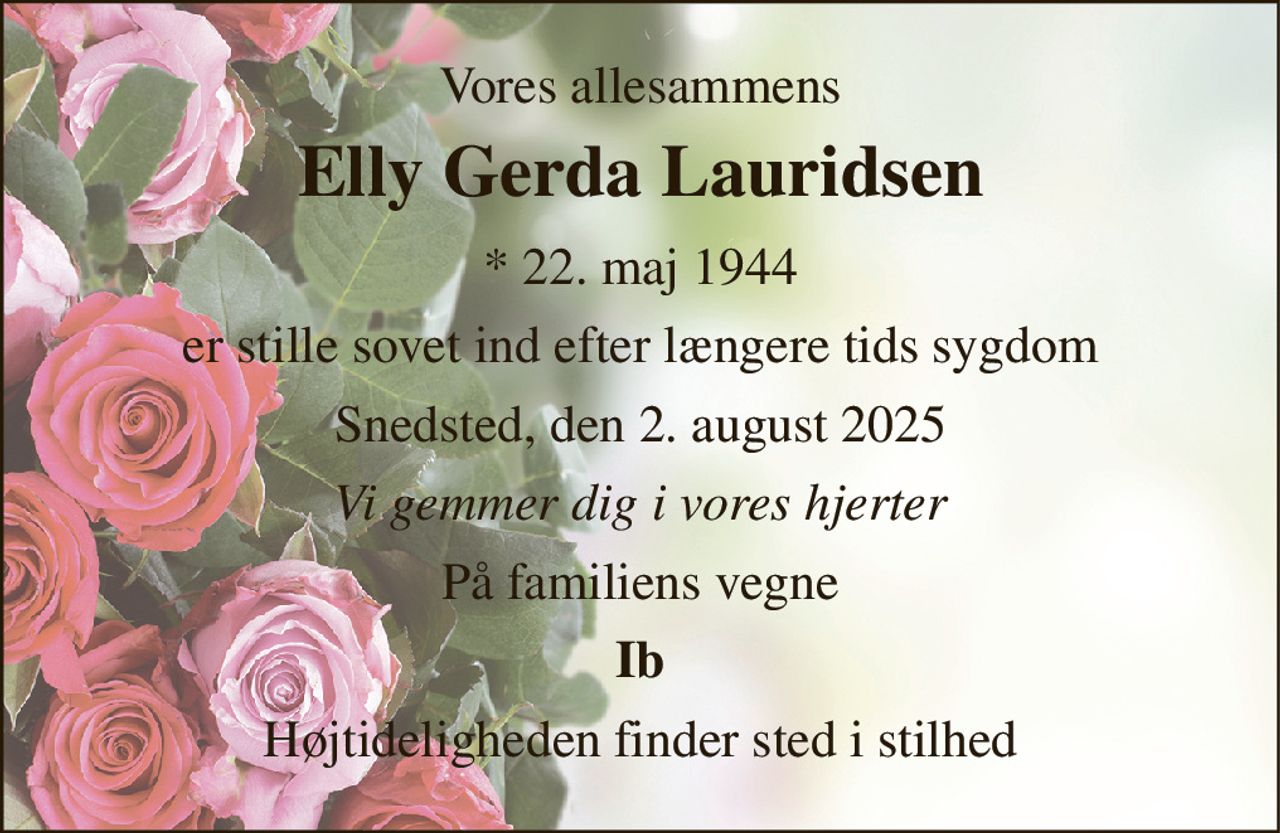 Vores allesammens 
Elly Gerda Lauridsen 
*​ 22. maj 1944 
er stille sovet ind efter længere tids sygdom 
Snedsted, den 2. august 2025 
Vi gemmer dig i vores hjerter 
På familiens vegne 
Ib 
Højtideligheden finder sted i stilhed
