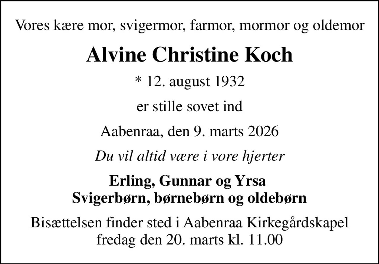 Vores kære mor, svigermor, farmor, mormor og oldemor
Alvine Christine Koch
* 12. august 1932
er stille sovet ind
Aabenraa, den 9. marts 2026
Du vil altid være i vore hjerter
Erling, Gunnar og Yrsa  Svigerbørn, børnebørn og oldebørn
Bisættelsen finder sted i Aabenraa Kirkegårdskapel  fredag den 20. marts kl. 11.00