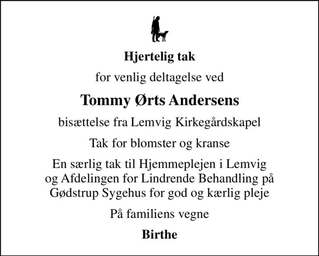 Hjertelig tak
for venlig deltagelse ved
Tommy Ørts Andersens
bisættelse fra Lemvig Kirkegårdskapel
Tak for blomster og kranse
En særlig tak til Hjemmeplejen i Lemvig og Afdelingen for Lindrende Behandling på Gødstrup Sygehus for god og kærlig pleje
På familiens vegne
Birthe