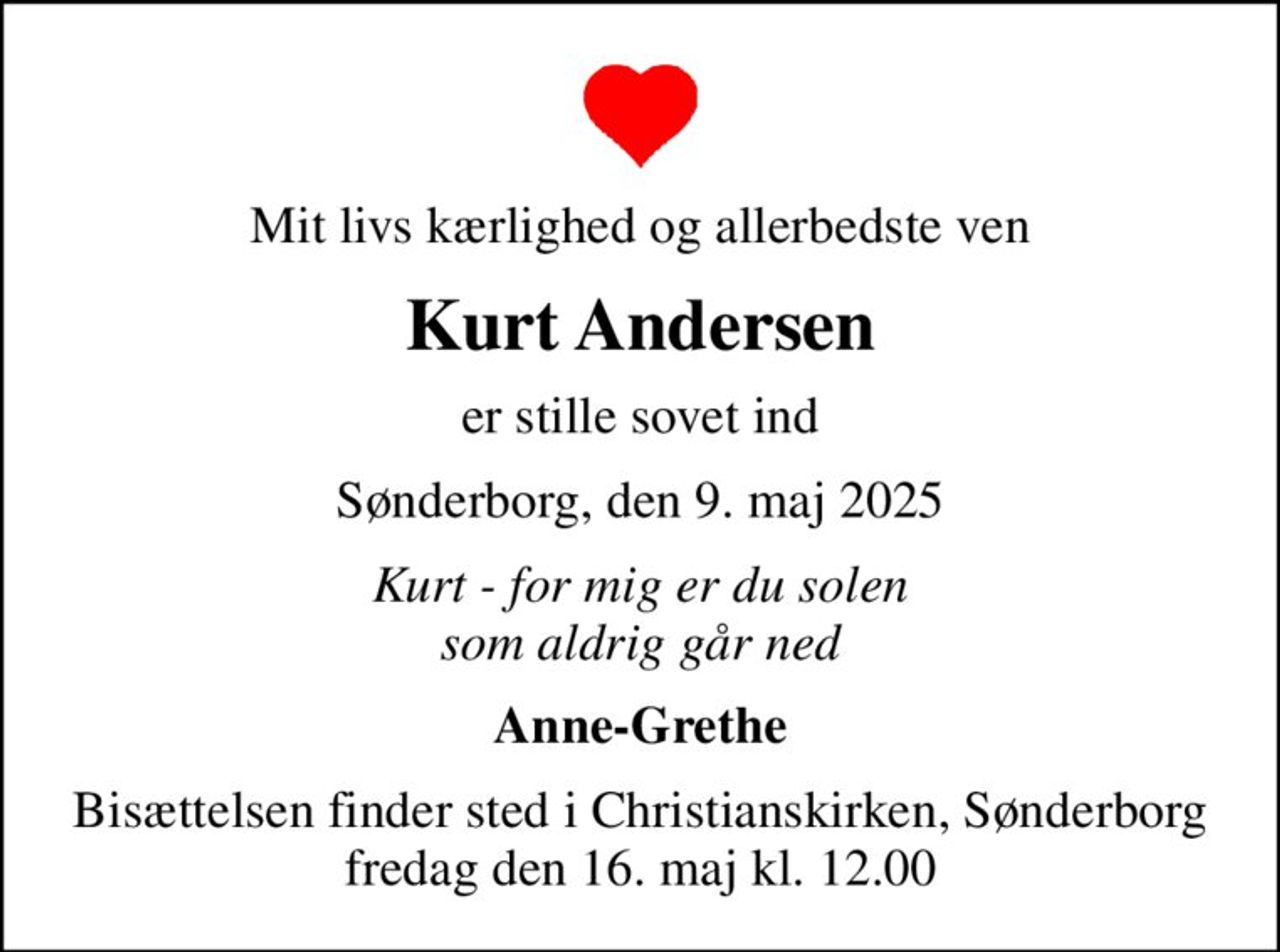 Mit livs kærlighed og allerbedste ven
Kurt Andersen
er stille sovet ind
Sønderborg, den 9. maj 2025
Kurt - for mig er du solen som aldrig går ned
Anne-Grethe
Bisættelsen finder sted i Christianskirken, Sønderborg  fredag den 16. maj kl. 12.00