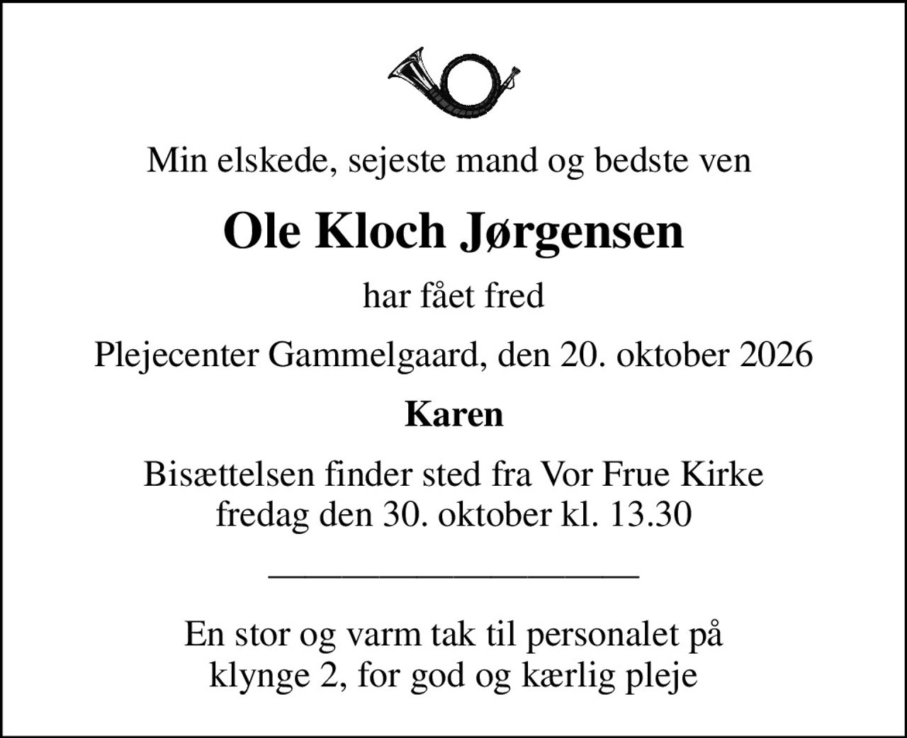 Min elskede, sejeste mand og bedste ven 
Ole Kloch Jørgensen
har fået fred
Plejecenter Gammelgaard, den 20. oktober 2026
Karen
Bisættelsen finder sted fra Vor Frue Kirke  fredag den 30. oktober kl. 13.30 
En stor og varm tak til personalet på klynge 2, for god og kærlig pleje