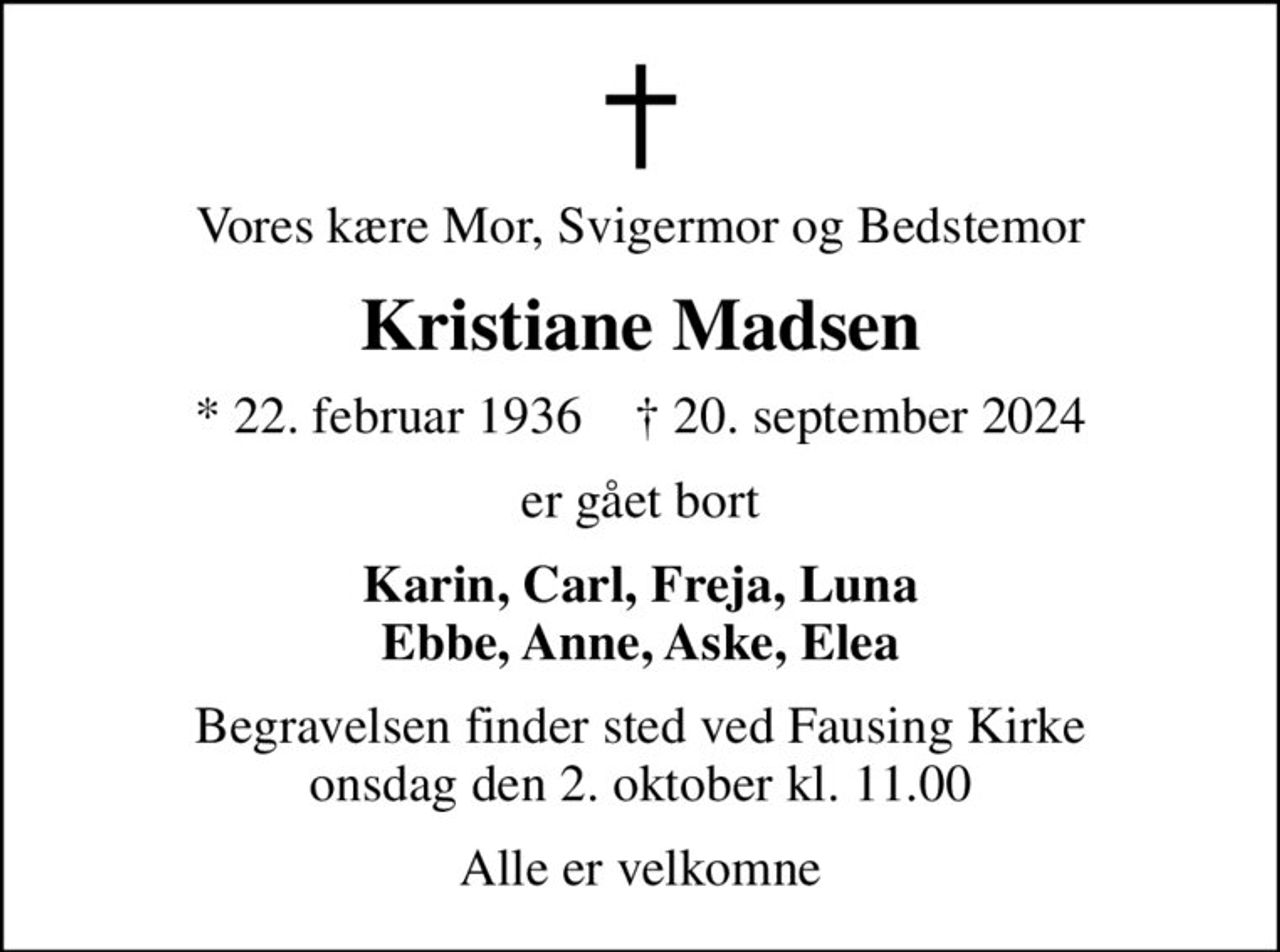 Vores kære Mor, Svigermor og Bedstemor
Kristiane Madsen
* 22. februar 1936    ✝ 20. september 2024
er gået bort
Karin, Carl, Freja, Luna Ebbe, Anne, Aske, Elea
Begravelsen finder sted ved Fausing Kirke  onsdag den 2. oktober kl. 11.00 
Alle er velkomne