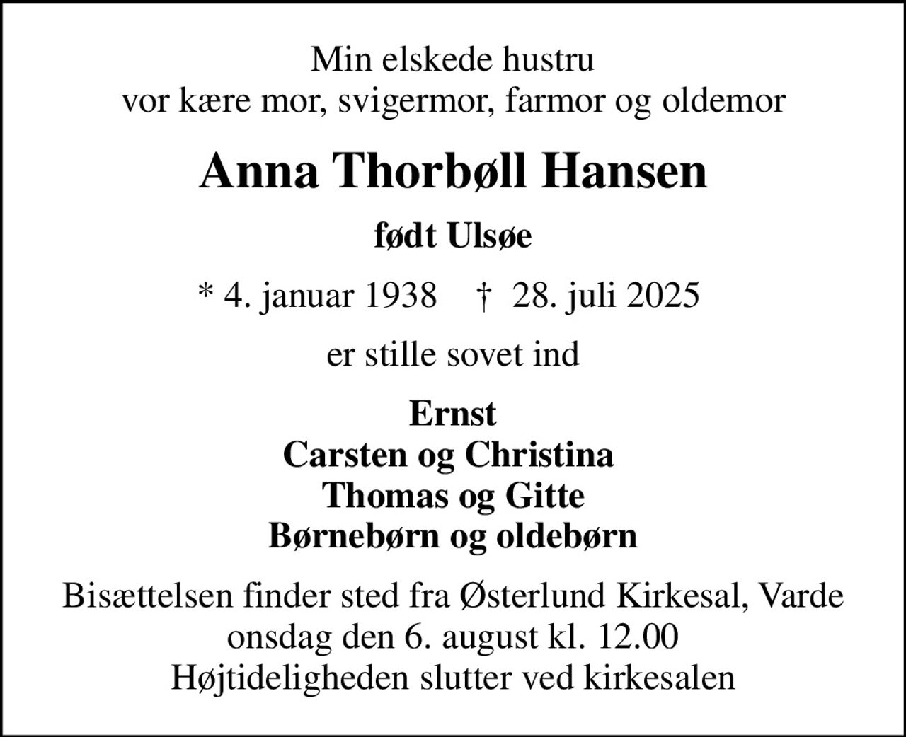 Min elskede hustru vor kære mor, svigermor, farmor og oldemor
Anna Thorbøll Hansen
født Ulsøe
* 4. januar 1938    ✝ 28. juli 2025 
er stille sovet ind
Ernst Carsten og Christina  Thomas og Gitte Børnebørn og oldebørn
Bisættelsen finder sted fra Østerlund Kirkesal, Varde  onsdag den 6. august kl. 12.00  Højtideligheden slutter ved kirkesalen