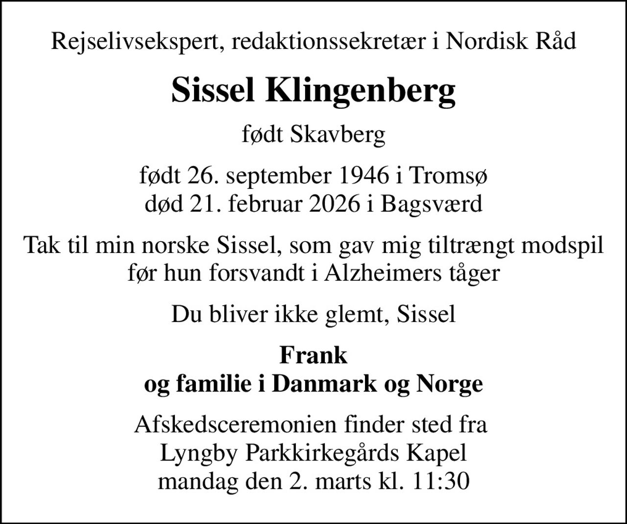 Rejselivsekspert, redaktionssekretær i Nordisk Råd
Sissel Klingenberg
født Skavberg
født 26. september 1946 i Tromsø
						død 21. februar 2026 i Bagsværd
Tak til min norske Sissel, som gav mig tiltrængt modspil før hun forsvandt i Alzheimers tåger
Du bliver ikke glemt, Sissel
Frank og familie i Danmark og Norge
Afskedsceremonien finder sted fra  Lyngby Parkkirkegårds Kapel mandag den 2. marts kl. 11:30
