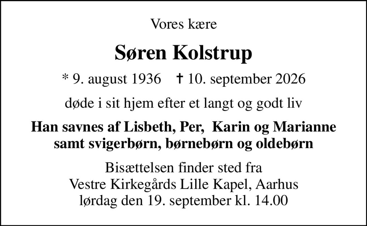 Vores kære
Søren Kolstrup
* 9. august 1936    ✝ 10. september 2026
døde i sit hjem efter et langt og godt liv
Han savnes af Lisbeth, Per,  Karin og Marianne samt svigerbørn, børnebørn og oldebørn
Bisættelsen finder sted fra Vestre Kirkegårds Lille Kapel, Aarhus lørdag den 19. september kl. 14.00