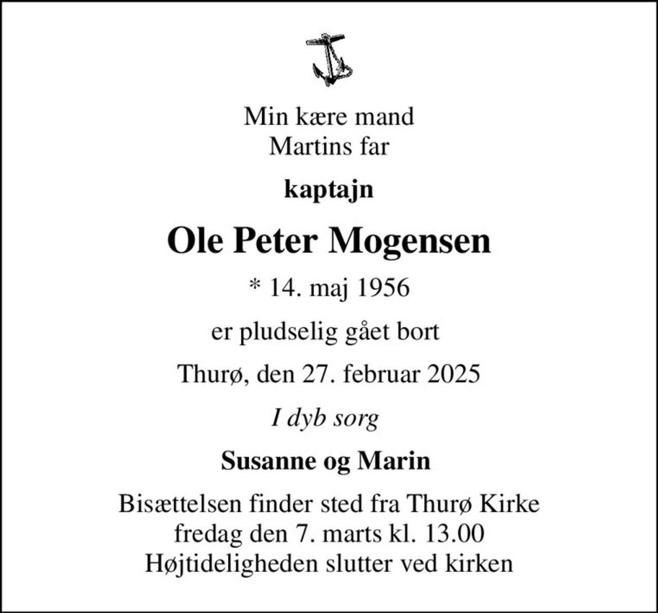Min kære mand Martins far
kaptajn
Ole Peter Mogensen
* 14. maj 1956
er pludselig gået bort 
Thurø, den 27. februar 2025
I dyb sorg 
Susanne og Marin 
Bisættelsen finder sted fra Thurø Kirke  fredag den 7. marts kl. 13.00  Højtideligheden slutter ved kirken