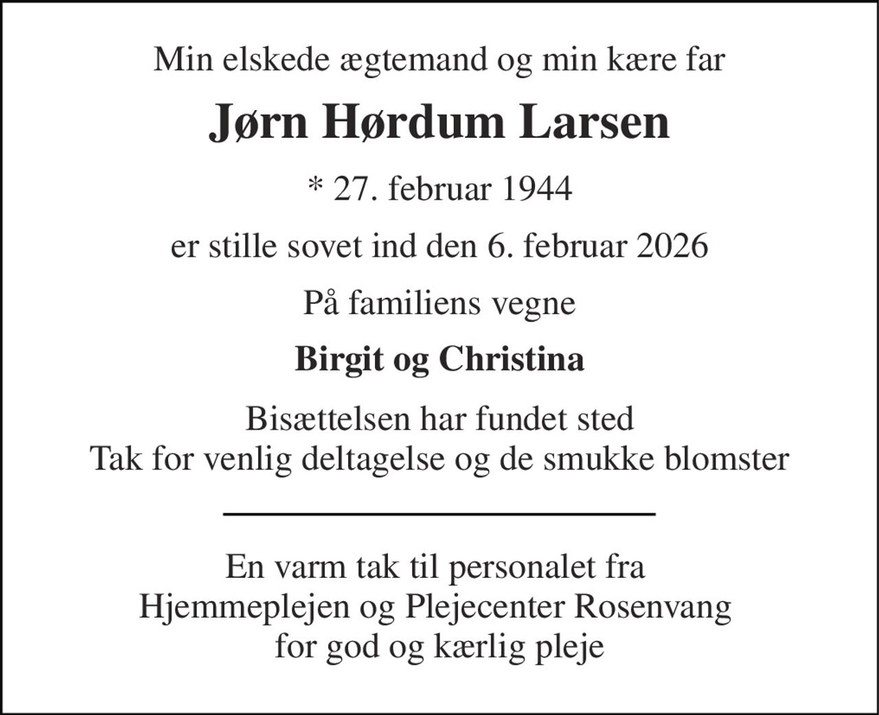 Min elskede ægtemand og min kære far 
Jørn Hørdum Larsen 
* 27. februar 1944 
er stille sovet ind den 6. februar 2026 
På familiens vegne 
Birgit og Christina 
Bisættelsen har fundet sted Tak for venlig deltagelse og de smukke blomster 
En varm tak til personalet fra  Hjemmeplejen og Plejecenter Rosenvang  for god og kærlig pleje