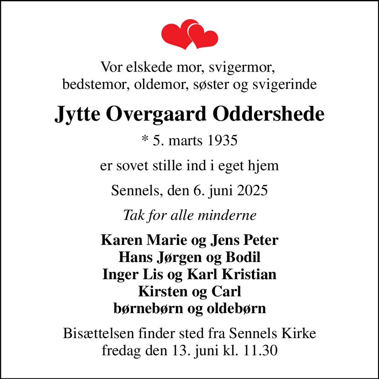 Vor elskede mor, svigermor,  bedstemor, oldemor, søster og svigerinde
Jytte Overgaard Oddershede
* 5. marts 1935
er sovet stille ind i eget hjem
Sennels, den 6. juni 2025
Tak for alle minderne
Karen Marie og Jens Peter Hans Jørgen og Bodil Inger Lis og Karl Kristian Kirsten og Carl børnebørn og oldebørn
Bisættelsen finder sted fra Sennels Kirke  fredag den 13. juni kl. 11.30