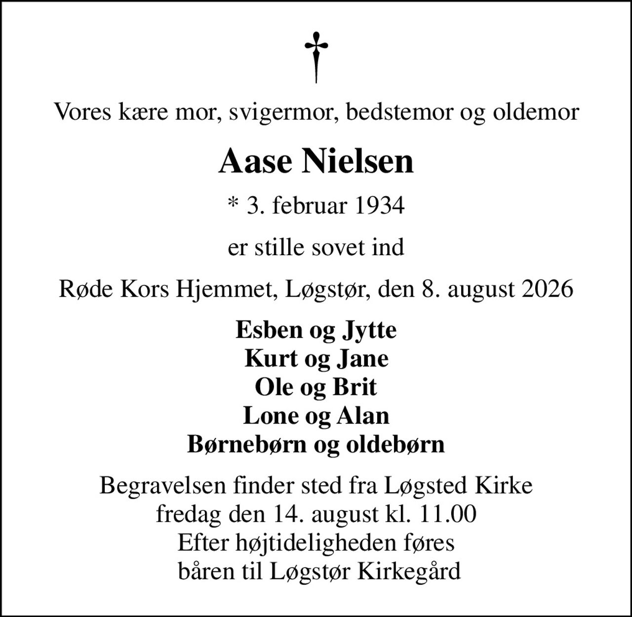 Vores kære mor, svigermor, bedstemor og oldemor
Aase Nielsen
* 3. februar 1934
er stille sovet ind
Røde Kors Hjemmet, Løgstør, den 8. august 2026
Esben og Jytte Kurt og Jane Ole og Brit Lone og Alan Børnebørn og oldebørn
Begravelsen finder sted fra Løgsted Kirke  fredag den 14. august kl. 11.00  Efter højtideligheden føres  båren til Løgstør Kirkegård