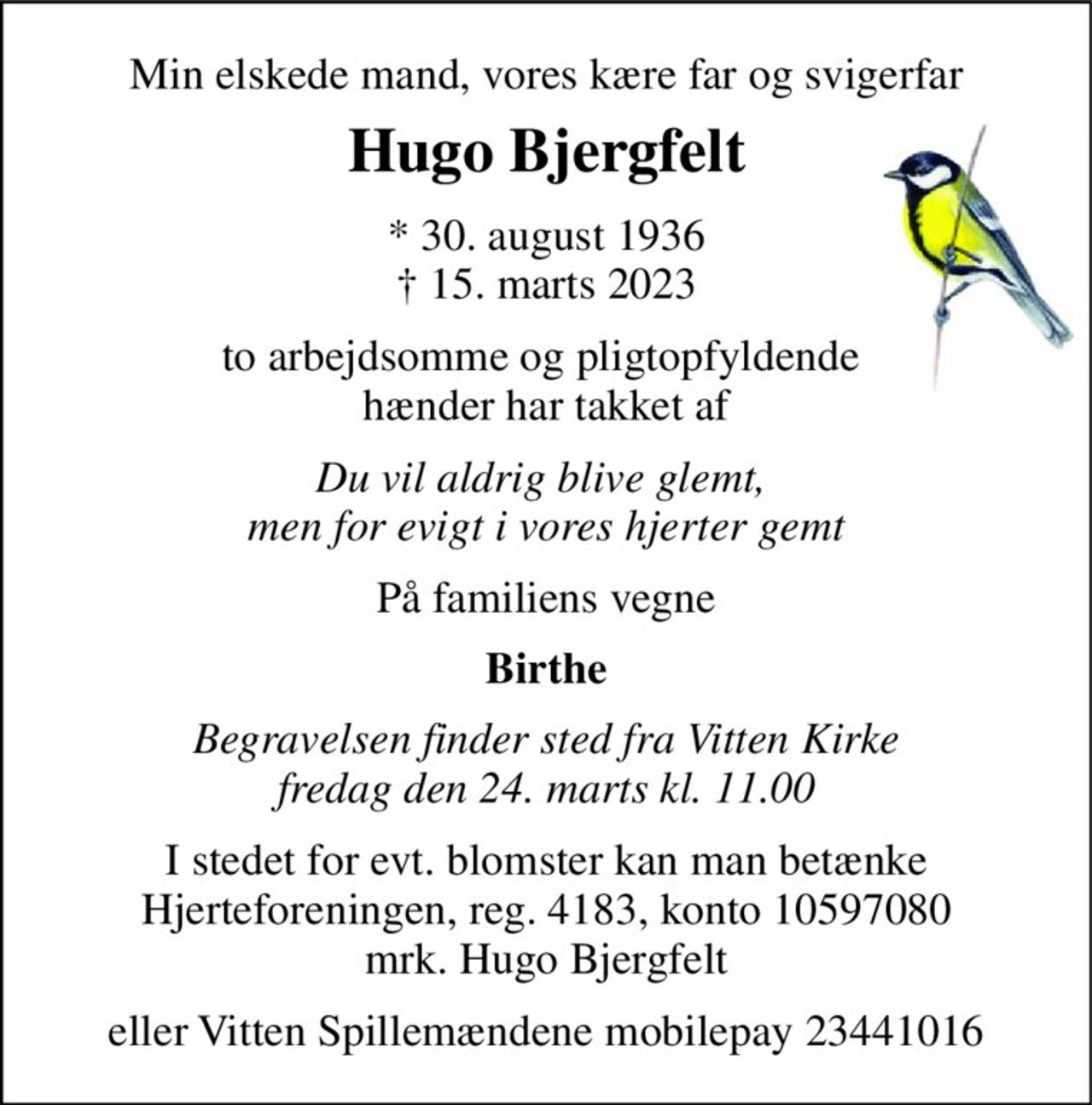 Min elskede mand, vores kære far og svigerfar 
Hugo Bjergfelt 
*​ 30. august 1936​ †​ 15. marts 2023 
to arbejdsomme og pligtopfyldende  hænder har takket af 
Du vil aldrig blive glemt,  men for evigt i vores hjerter gemt 
På familiens vegne 
Birthe 
Begravelsen finder sted fra Vitten Kirke fredag den 24. marts kl. 11.00 
I stedet for evt. blomster kan man betænke Hjerteforeningen, reg. 4183, konto 10597080 mrk. Hugo Bjergfelt 
eller Vitten Spillemændene mobilepay 23441016