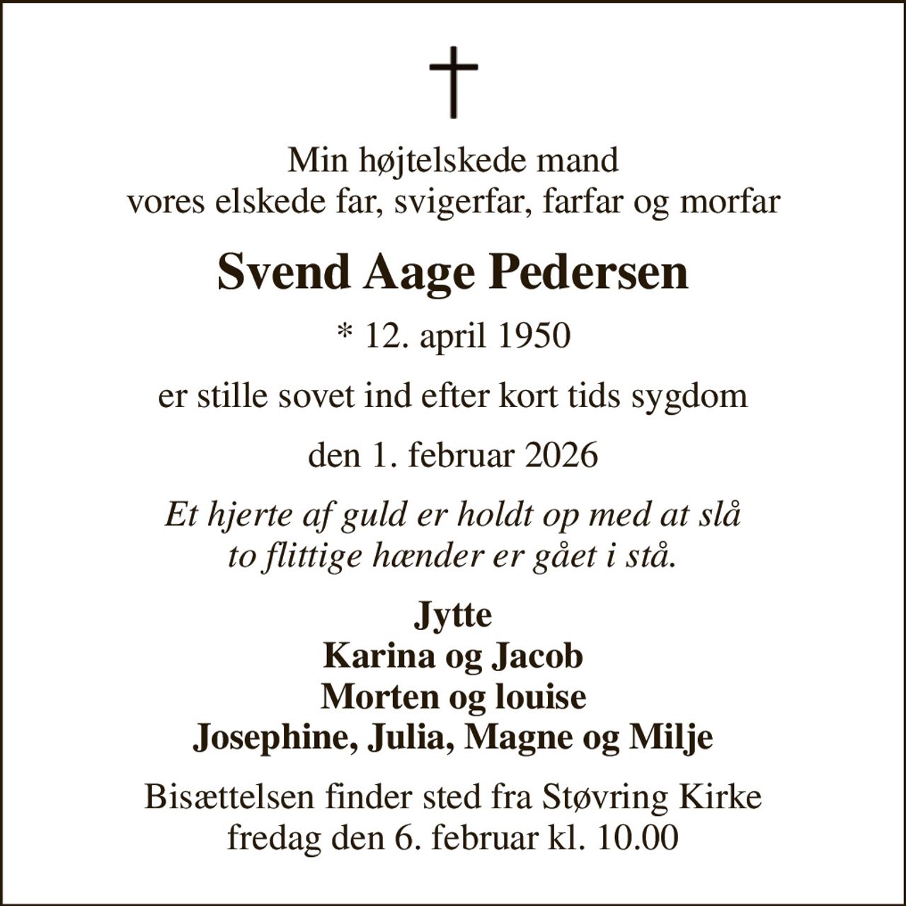 Min højtelskede mand vores elskede far, svigerfar, farfar og morfar
Svend Aage Pedersen
* 12. april 1950
er stille sovet ind efter kort tids sygdom
den 1. februar 2026
Et hjerte af guld er holdt op med at slå to flittige hænder er gået i stå.
Jytte Karina og Jacob Morten og louise Josephine, Julia, Magne og Milje
Bisættelsen finder sted fra Støvring Kirke  fredag den 6. februar kl. 10.00