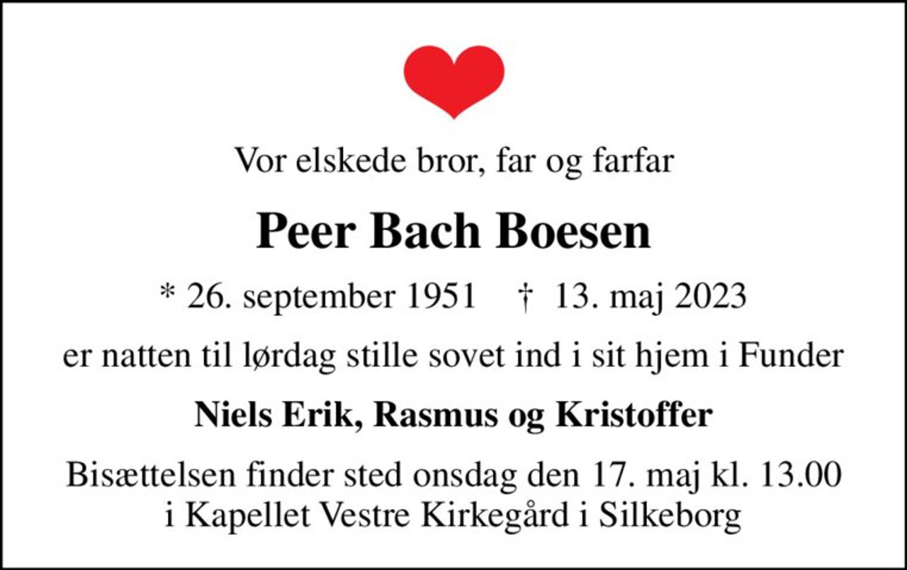 Vor elskede bror, far og farfar
Peer Bach Boesen
* 26. september 1951    ✝ 13. maj 2023
er natten til lørdag stille sovet ind i sit hjem i Funder
Niels Erik, Rasmus og Kristoffer
Bisættelsen finder sted onsdag den 17. maj kl. 13.00 i Kapellet Vestre Kirkegård i Silkeborg