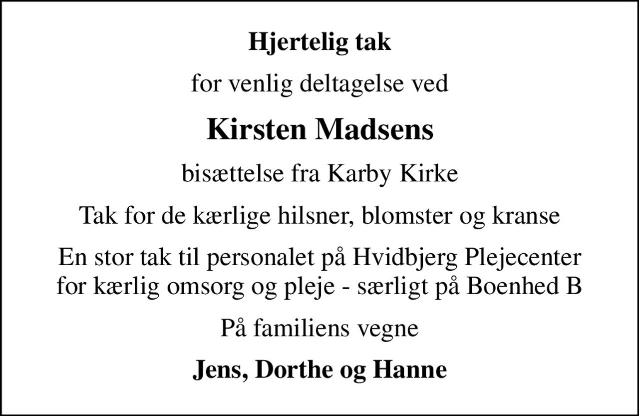 Hjertelig tak
for venlig deltagelse ved
Kirsten Madsens
bisættelse fra Karby Kirke
Tak for de kærlige hilsner, blomster og kranse
En stor tak til personalet på Hvidbjerg Plejecenter for kærlig omsorg og pleje - særligt på Boenhed B
På familiens vegne
Jens, Dorthe og Hanne