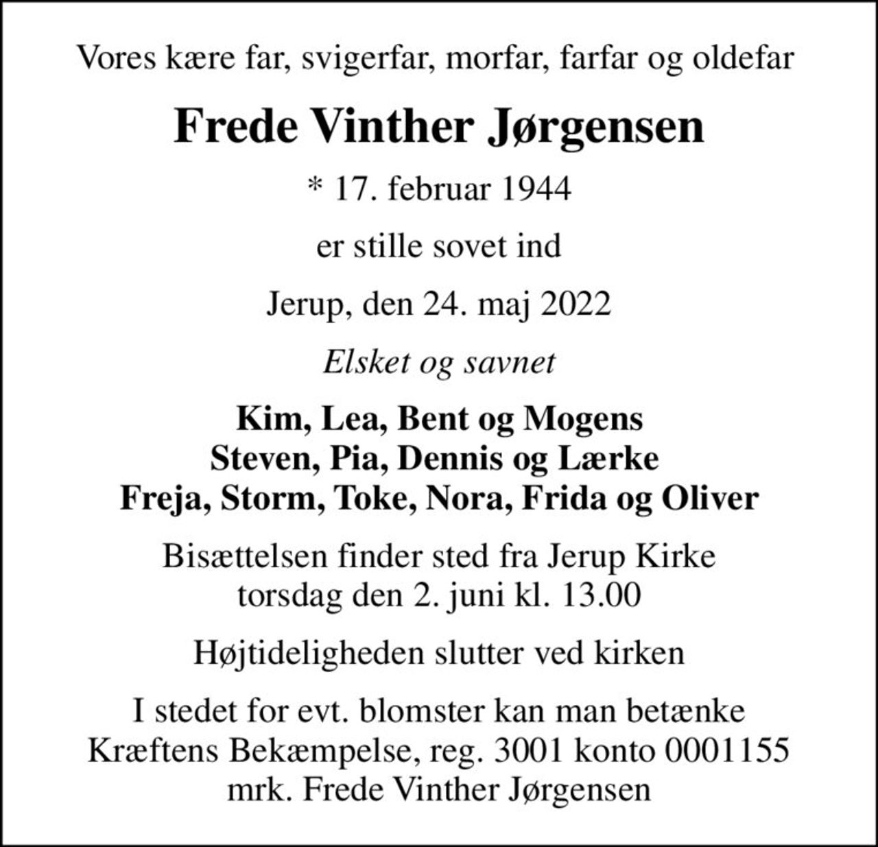 Vores kære far, svigerfar, morfar, farfar og oldefar 
Frede Vinther Jørgensen
* 17. februar 1944
er stille sovet ind
Jerup, den 24. maj 2022
Elsket og savnet
Kim, Lea, Bent og Mogens Steven, Pia, Dennis og Lærke  Freja, Storm, Toke, Nora, Frida og Oliver
Bisættelsen finder sted fra Jerup Kirke  torsdag den 2. juni kl. 13.00 
Højtideligheden slutter ved kirken
I stedet for evt. blomster kan man betænke
					Kræftens Bekæmpelse reg.3001konto0001155mrk. Frede Vinther
					Jørgensen