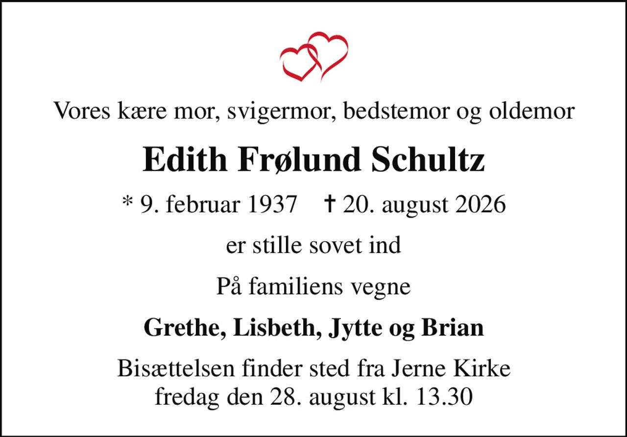 Vores kære mor, svigermor, bedstemor og oldemor
Edith Frølund Schultz
* 9. februar 1937    ✝ 20. august 2026
er stille sovet ind
På familiens vegne
Grethe, Lisbeth, Jytte og Brian
Bisættelsen finder sted fra Jerne Kirke  fredag den 28. august kl. 13.30