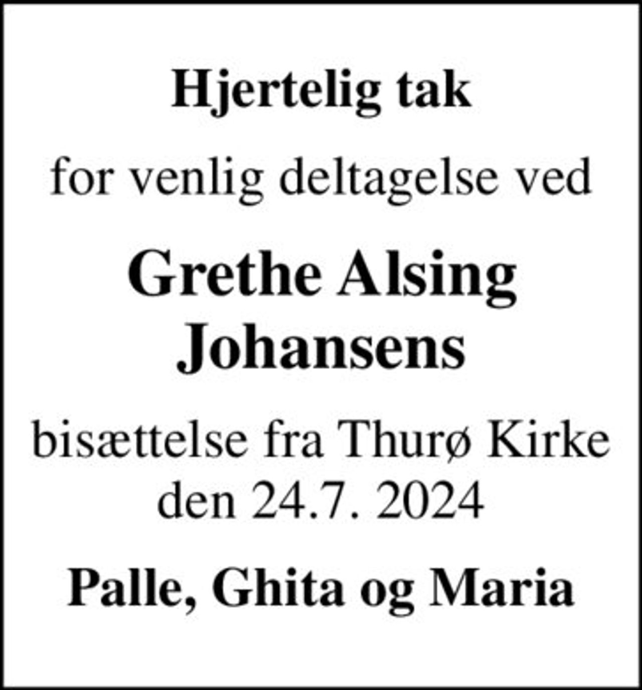 Hjertelig tak
for venlig deltagelse ved
Grethe Alsing Johansens
bisættelse fra Thurø Kirke den 24.7. 2024
Palle, Ghita og Maria
