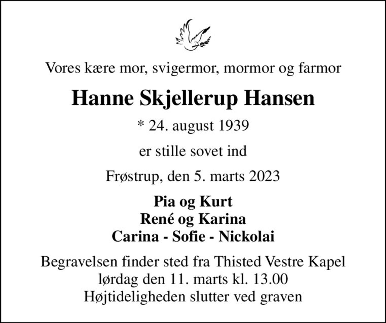 Vores kære mor, svigermor, mormor og farmor
Hanne Skjellerup Hansen
* 24. august 1939
er stille sovet ind
Frøstrup, den 5. marts 2023
Pia og Kurt René og Karina Carina - Sofie - Nickolai
Begravelsen finder sted fra Thisted Vestre Kapel  lørdag den 11. marts kl. 13.00  Højtideligheden slutter ved graven