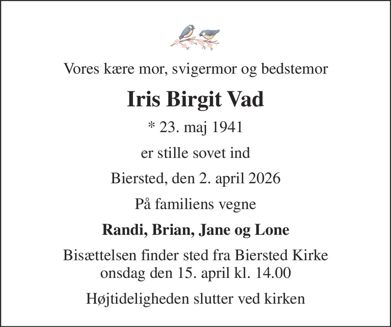 Vores kære mor, svigermor og bedstemor
Iris Birgit Vad
* 23. maj 1941
er stille sovet ind
Biersted, den 2. april 2026
På familiens vegne
Randi, Brian, Jane og Lone
Bisættelsen finder sted fra Biersted Kirke  onsdag den 15. april kl. 14.00 
Højtideligheden slutter ved kirken
