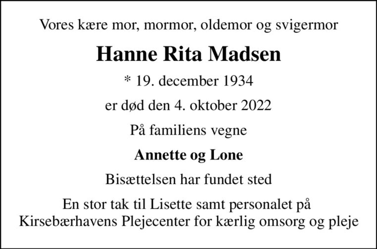 Vores kære mor, mormor, oldemor og svigermor
Hanne Rita Madsen
* 19. december 1934
er død  den 4. oktober 2022
På familiens vegne
Annette og Lone
Bisættelsen  har fundet sted
En stor tak til Lisette samt personalet på  Kirsebærhavens Plejecenter for kærlig omsorg og pleje