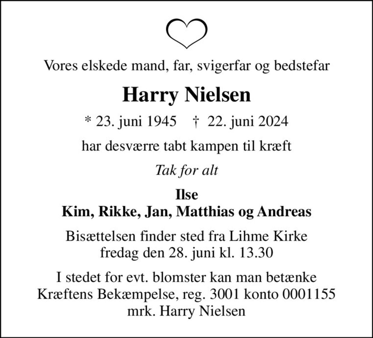 Vores elskede mand, far, svigerfar og bedstefar
Harry Nielsen
* 23. juni 1945    ✝ 22. juni 2024
har desværre tabt kampen til kræft
Tak for alt
Ilse Kim, Rikke, Jan, Matthias og Andreas
Bisættelsen finder sted fra Lihme Kirke  fredag den 28. juni kl. 13.30 
I stedet for evt. blomster kan man betænke
					Kræftens Bekæmpelse reg.3001konto0001155mrk. Harry
					Nielsen