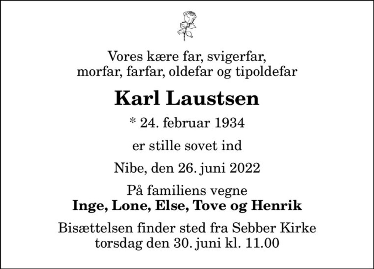 Vores kære far, svigerfar,  morfar, farfar, oldefar og tipoldefar 
Karl Laustsen
* 24. februar 1934
er stille sovet ind
Nibe, den 26. juni 2022
På familiens vegne
Inge, Lone, Else, Tove og Henrik
Bisættelsen finder sted fra Sebber Kirke  torsdag den 30. juni kl. 11.00