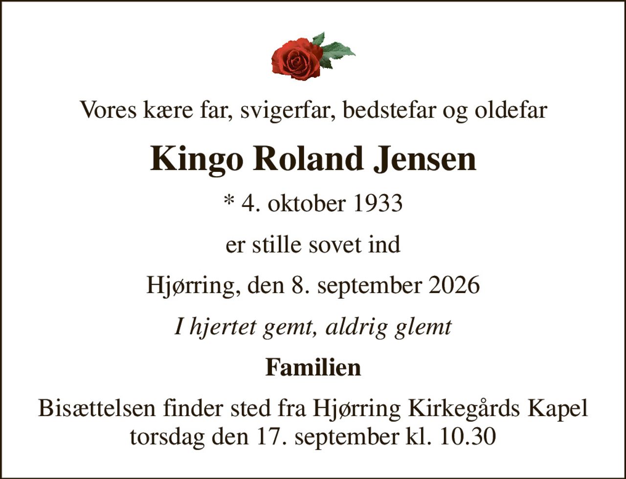 Vores kære far, svigerfar, bedstefar og oldefar
Kingo Roland Jensen
* 4. oktober 1933
er stille sovet ind
Hjørring, den 8. september 2026
I hjertet gemt, aldrig glemt
Familien
Bisættelsen finder sted fra Hjørring Kirkegårds Kapel  torsdag den 17. september kl. 10.30