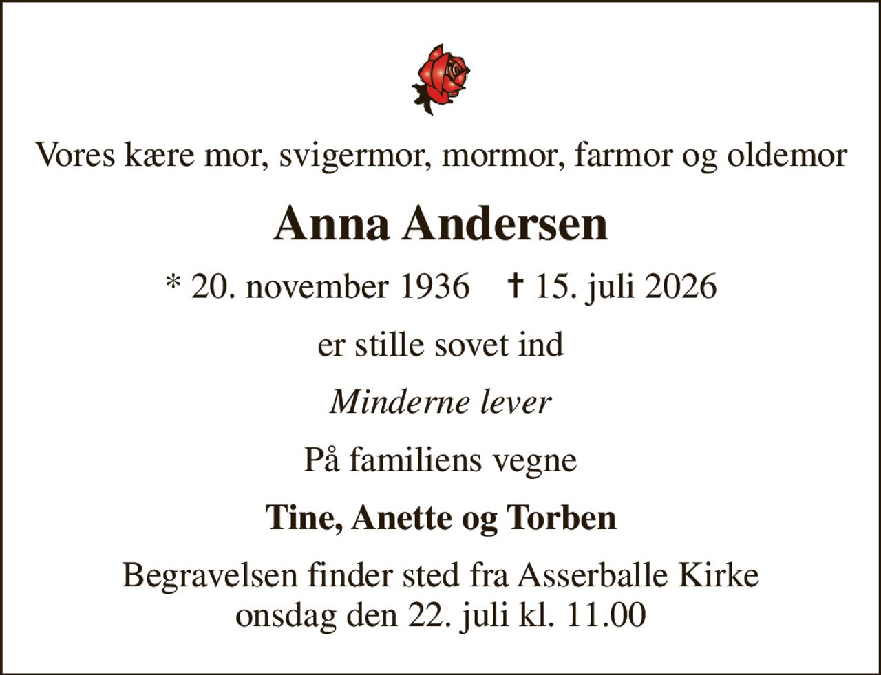 Vores kære mor, svigermor, mormor, farmor og oldemor
Anna Andersen
* 20. november 1936    ✝ 15. juli 2026
er stille sovet ind
Minderne lever
På familiens vegne
Tine, Anette og Torben
Begravelsen finder sted fra Asserballe Kirke  onsdag den 22. juli kl. 11.00