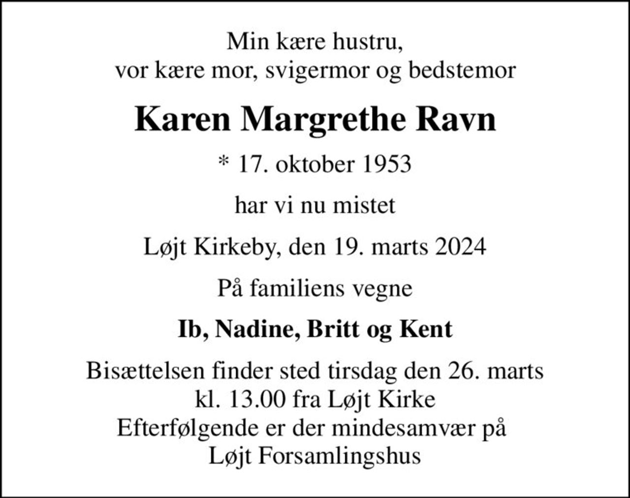 Min kære hustru, vor kære mor, svigermor og bedstemor
Karen Margrethe Ravn
* 17. oktober 1953
har vi nu mistet
Løjt Kirkeby, den 19. marts 2024
På familiens vegne
Ib, Nadine, Britt og Kent
Bisættelsen finder sted tirsdag den 26. marts kl. 13.00 fra Løjt Kirke Efterfølgende er der mindesamvær på  Løjt Forsamlingshus