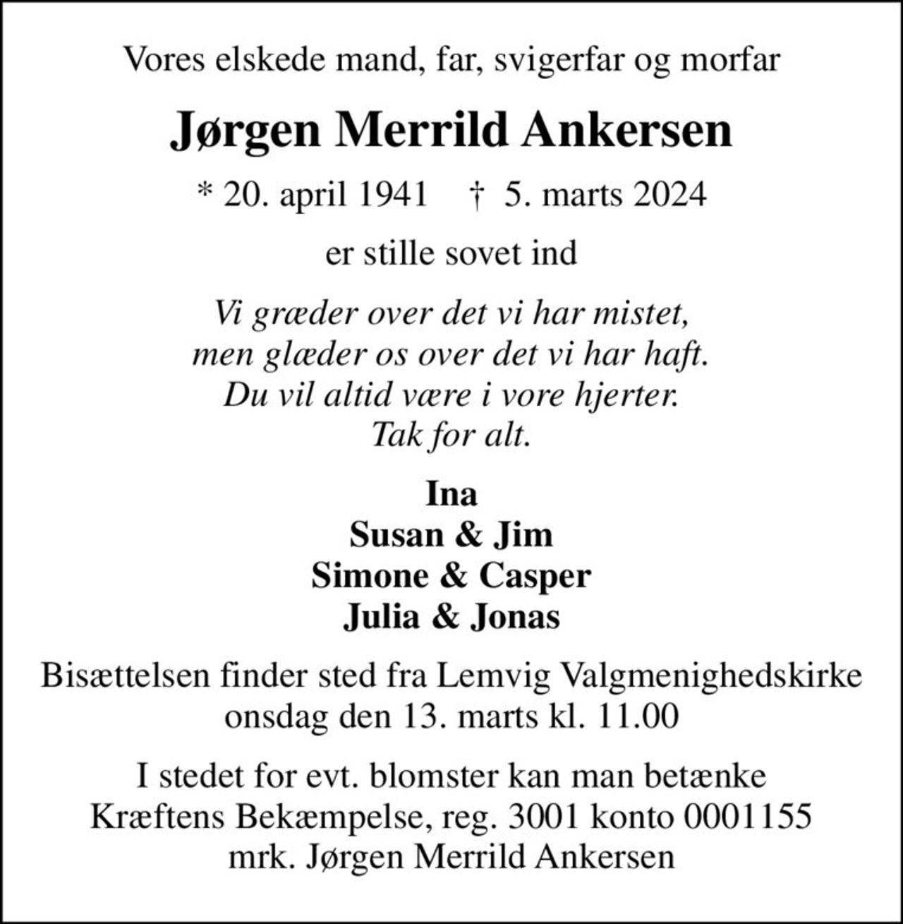 Vores elskede mand, far, svigerfar og morfar
Jørgen Merrild Ankersen
* 20. april 1941    ✝ 5. marts 2024
er stille sovet ind
Vi græder over det vi har mistet, men glæder os over det vi har haft. Du vil altid være i vore hjerter. Tak for alt.
Ina Susan & Jim Simone & Casper Julia & Jonas
Bisættelsen finder sted fra Lemvig Valgmenighedskirke  onsdag den 13. marts kl. 11.00 
I stedet for evt. blomster kan man betænke
					Kræftens Bekæmpelse reg.3001konto0001155mrk. Jørgen
					Merrild Ankersen