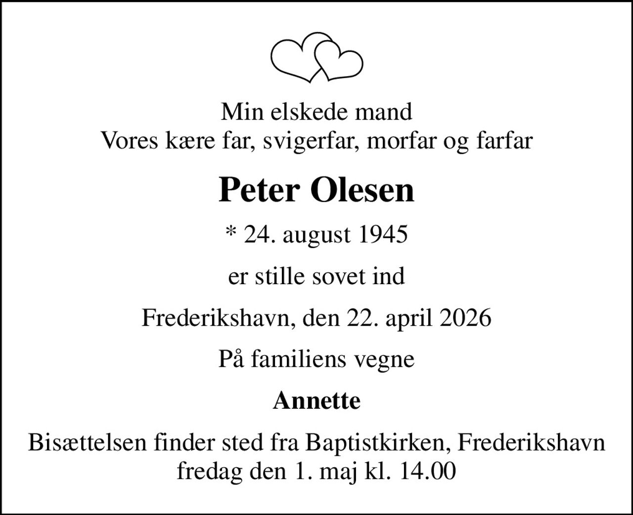 Min elskede mand Vores kære far, svigerfar, morfar og farfar
Peter Olesen
* 24. august 1945
er stille sovet ind
Frederikshavn, den 22. april 2026
På familiens vegne
Annette
Bisættelsen finder sted fra Baptistkirken, Frederikshavn  fredag den 1. maj kl. 14.00