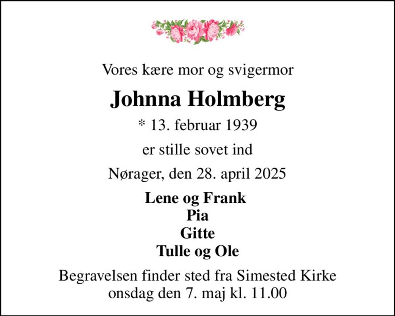 Vores kære mor og svigermor
Johnna Holmberg
* 13. februar 1939
er stille sovet ind
Nørager, den 28. april 2025
Lene og Frank  Pia Gitte Tulle og Ole
Begravelsen finder sted fra Simested Kirke  onsdag den 7. maj kl. 11.00