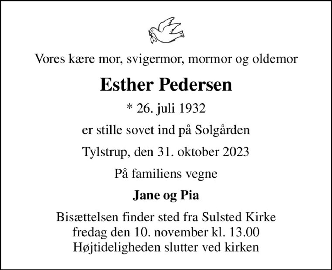 Vores kære mor, svigermor, mormor og oldemor
Esther Pedersen
* 26. juli 1932
er stille sovet ind på Solgården
Tylstrup, den 31. oktober 2023
På familiens vegne
Jane og Pia
Bisættelsen finder sted fra Sulsted Kirke  fredag den 10. november kl. 13.00  Højtideligheden slutter ved kirken
