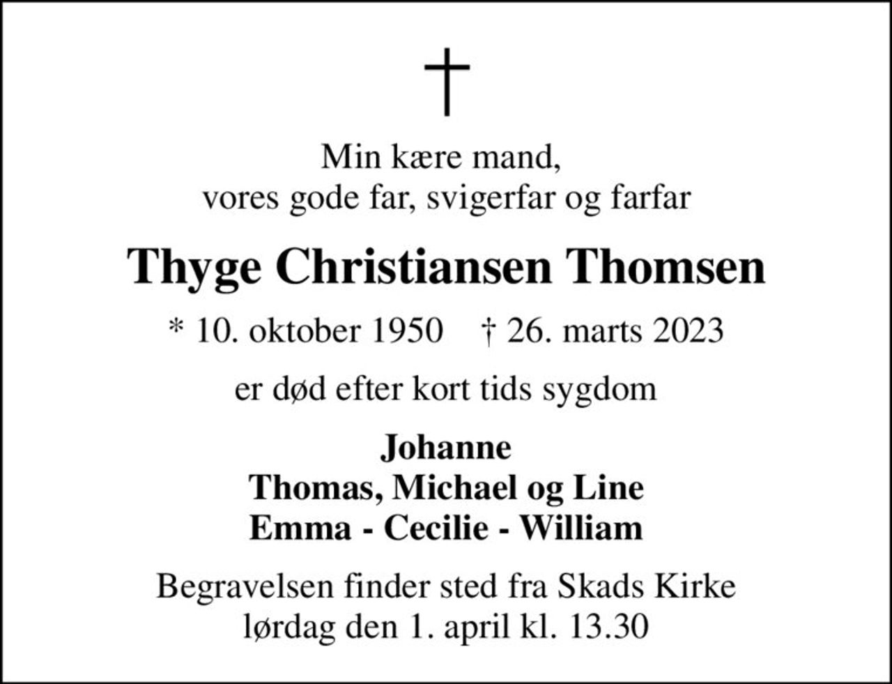Min kære mand,  vores gode far, svigerfar og farfar
Thyge Christiansen Thomsen
* 10. oktober 1950    ✝ 26. marts 2023
er død efter kort tids sygdom
Johanne Thomas, Michael og Line Emma - Cecilie - William
Begravelsen finder sted fra Skads Kirke  lørdag den 1. april kl. 13.30