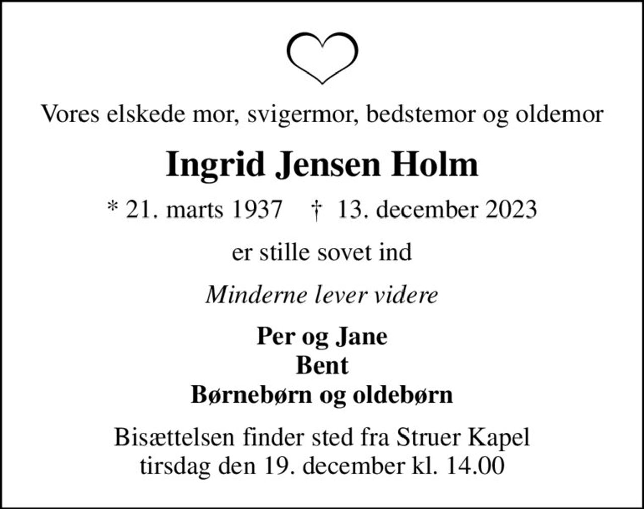 Vores elskede mor, svigermor, bedstemor og oldemor
Ingrid Jensen Holm
* 21. marts 1937    ✝ 13. december 2023
er stille sovet ind
Minderne lever videre
Per og Jane Bent Børnebørn og oldebørn
Bisættelsen finder sted fra Struer Kapel  tirsdag den 19. december kl. 14.00