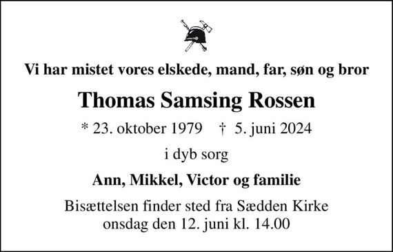 Vi har mistet vores elskede, mand, far, søn og bror
Thomas Samsing Rossen
* 23. oktober 1979    &#x271d; 5. juni 2024
i dyb sorg
Ann, Mikkel, Victor og familie
Bisættelsen finder sted fra Sædden Kirke  onsdag den 12. juni kl. 14.00