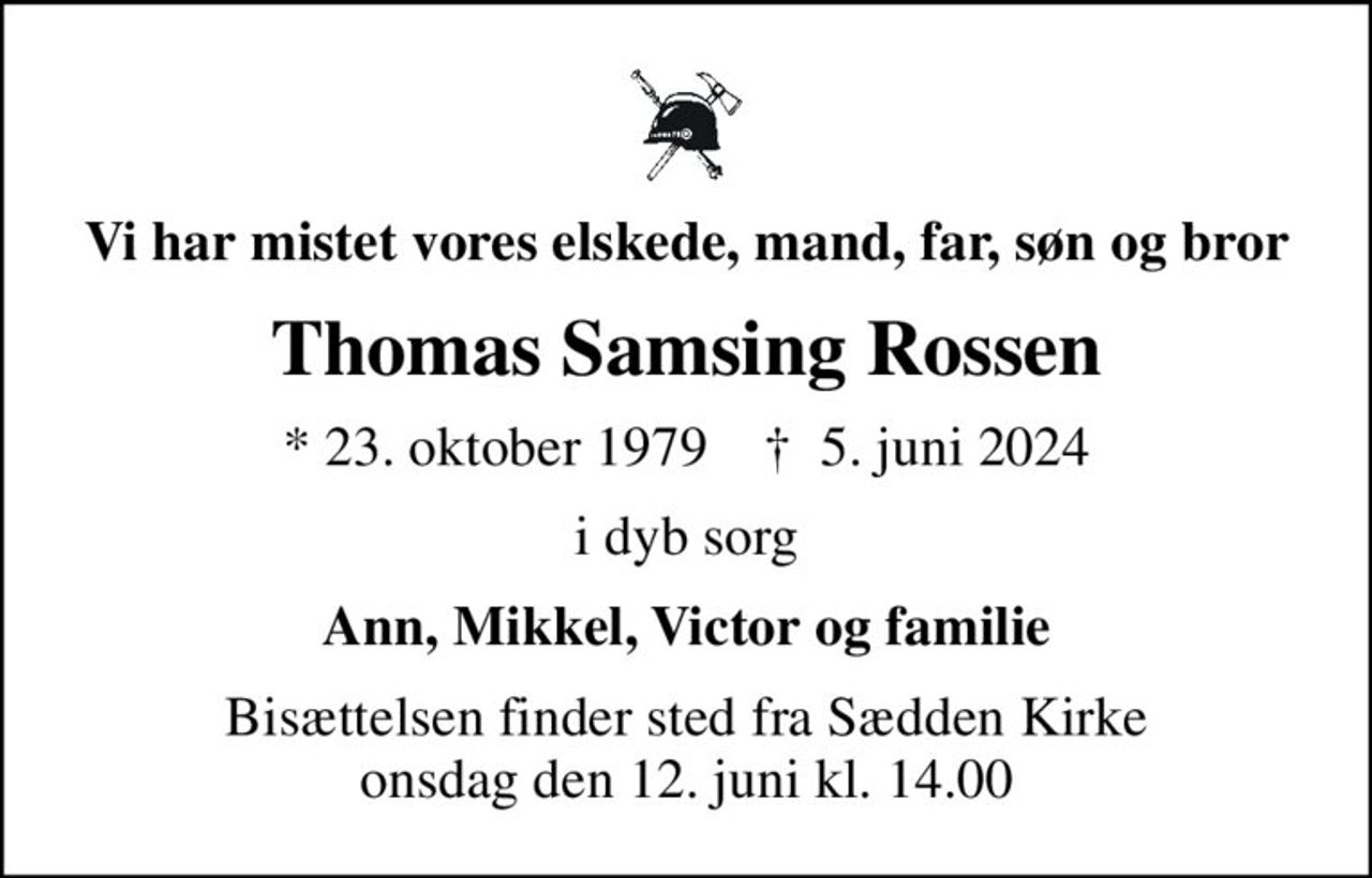 Vi har mistet vores elskede, mand, far, søn og bror
Thomas Samsing Rossen
* 23. oktober 1979    ✝ 5. juni 2024
i dyb sorg
Ann, Mikkel, Victor og familie
Bisættelsen finder sted fra Sædden Kirke  onsdag den 12. juni kl. 14.00