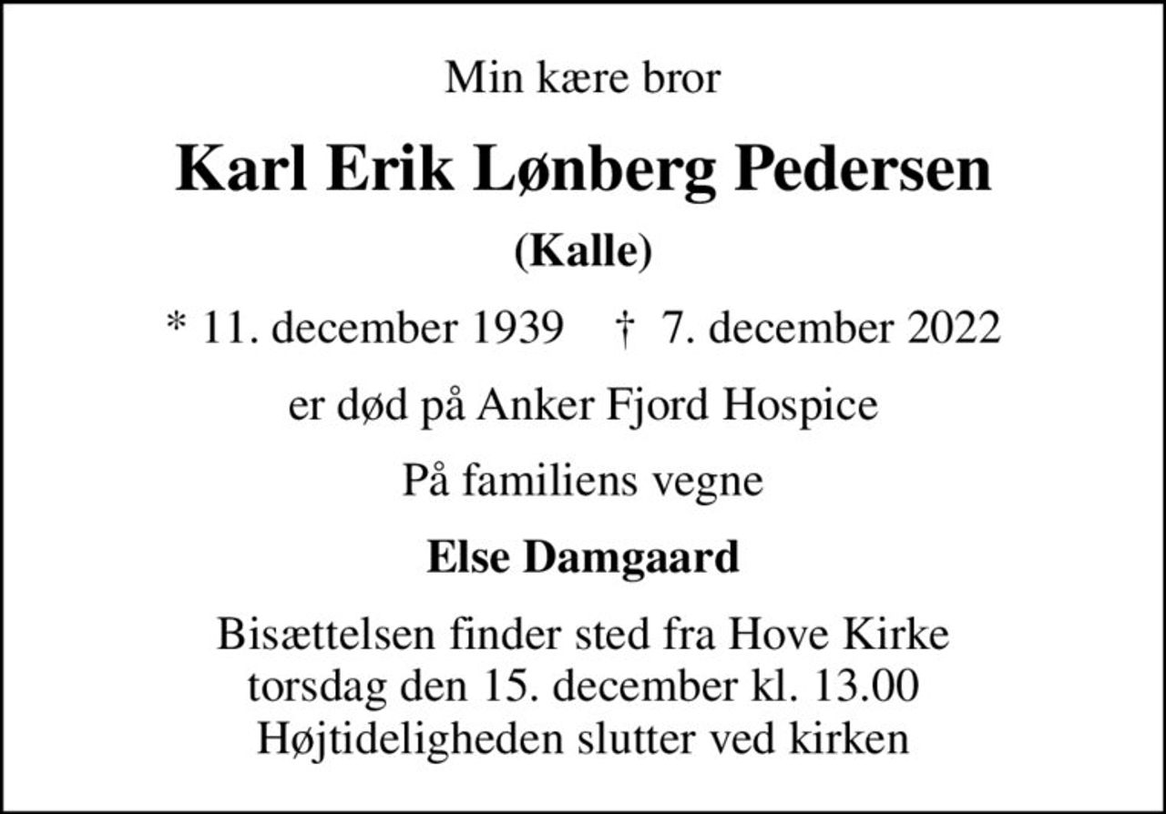 Min kære bror
Karl Erik Lønberg Pedersen
(Kalle)
* 11. december 1939    ✝ 7. december 2022
er død på Anker Fjord Hospice
På familiens vegne
Else Damgaard
Bisættelsen finder sted fra Hove Kirke  torsdag den 15. december kl. 13.00  Højtideligheden slutter ved kirken