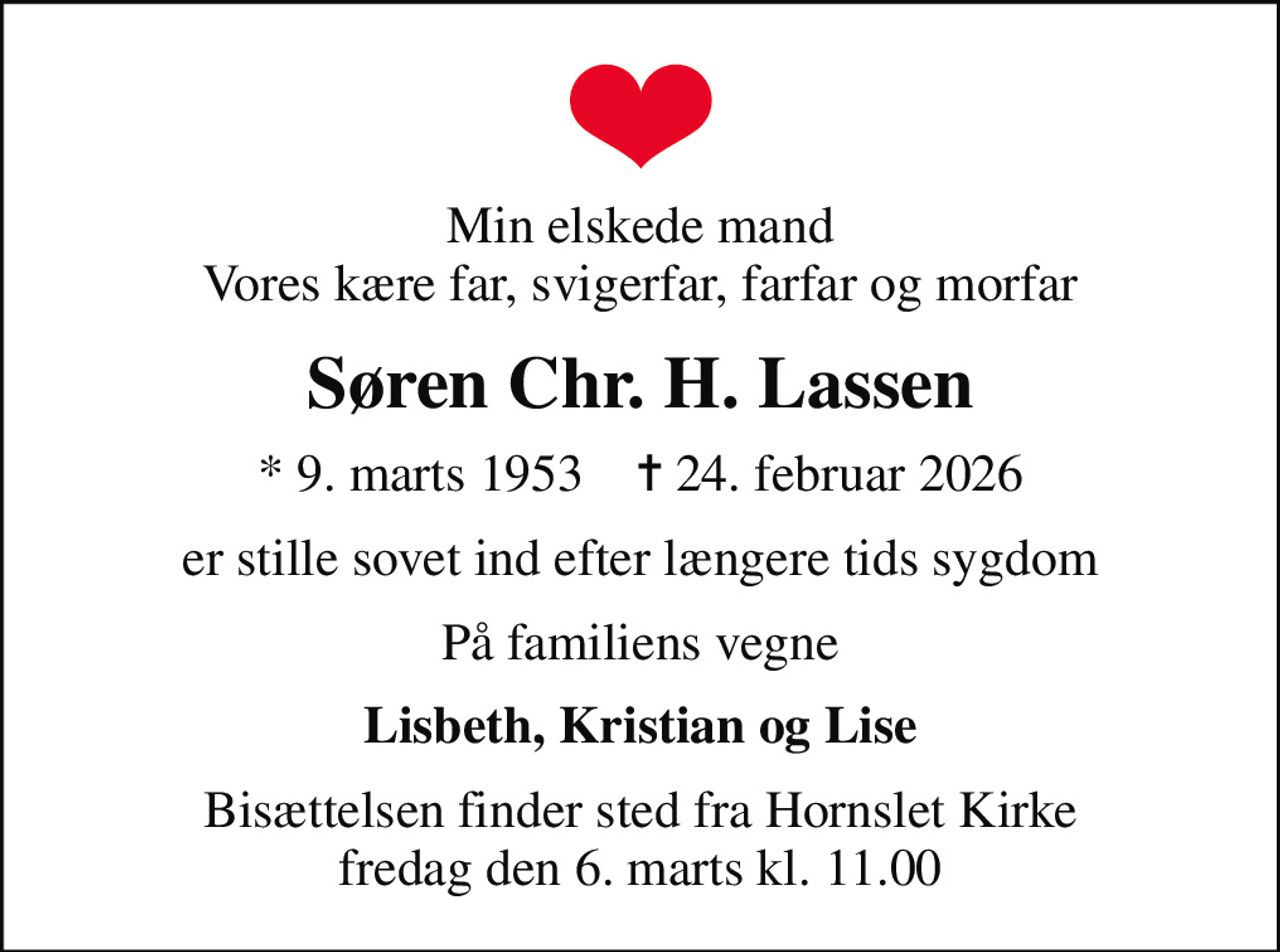 Min elskede mand Vores kære far, svigerfar, farfar og morfar
Søren Chr. H. Lassen
* 9. marts 1953    ✝ 24. februar 2026
er stille sovet ind efter længere tids sygdom
På familiens vegne
Lisbeth, Kristian og Lise
Bisættelsen finder sted fra Hornslet Kirke  fredag den 6. marts kl. 11.00