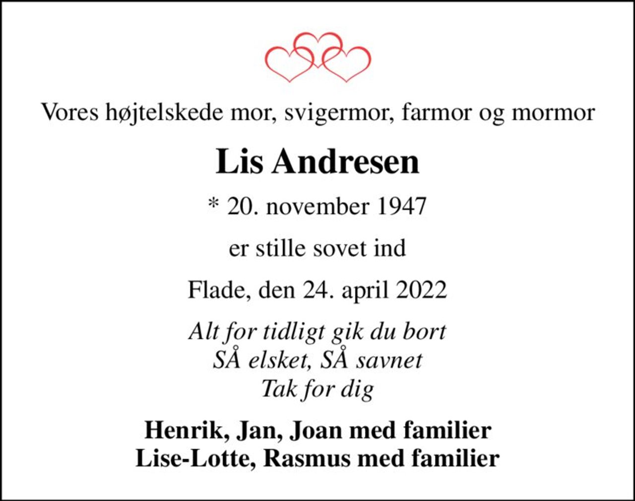Vores højtelskede mor, svigermor, farmor og mormor
Lis Andresen
* 20. november 1947
er stille sovet ind
Flade, den 24. april 2022
Alt for tidligt gik du bort SÅ elsket, SÅ savnet Tak for dig
Henrik, Jan, Joan med familier Lise-Lotte, Rasmus med familier