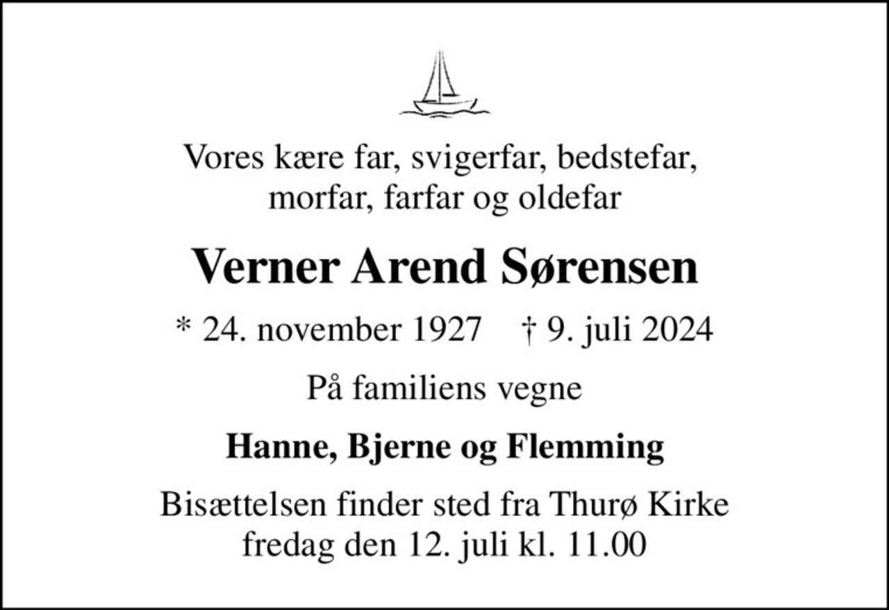 Vores kære far, svigerfar, bedstefar,  morfar, farfar og oldefar
Verner Arend Sørensen
* 24. november 1927    ✝ 9. juli 2024
På familiens vegne
Hanne, Bjerne og Flemming
Bisættelsen finder sted fra Thurø Kirke  fredag den 12. juli kl. 11.00