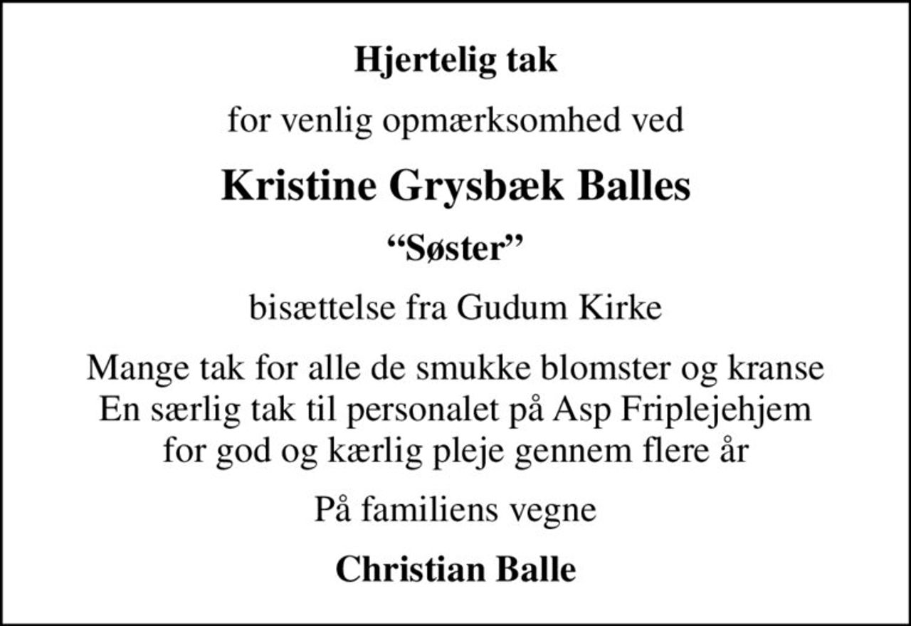 Hjertelig tak
for venlig opmærksomhed ved
Kristine Grysbæk Balles
Søster
bisættelse fra Gudum Kirke
Mange tak for alle de smukke blomster og kranse En særlig tak til personalet på Asp Friplejehjem for god og kærlig pleje gennem flere år
På familiens vegne
Christian Balle