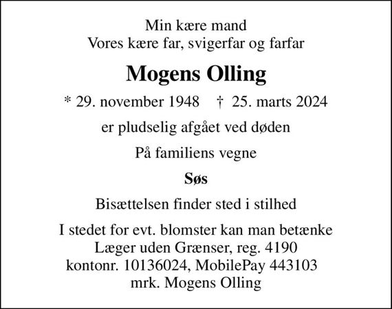 Min kære mand Vores kære far, svigerfar og farfar
Mogens Olling
* 29. november 1948    &#x271d; 25. marts 2024
er pludselig afgået ved døden
På familiens vegne
Søs
Bisættelsen finder sted i stilhed
I stedet for evt. blomster kan man betænke
					Læger uden Grænser reg.4190kontonr.10136024mrk. Mogens
					Olling