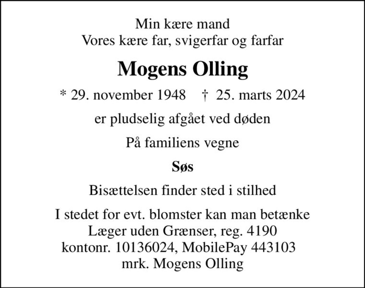 Min kære mand Vores kære far, svigerfar og farfar
Mogens Olling
* 29. november 1948    ✝ 25. marts 2024
er pludselig afgået ved døden
På familiens vegne
Søs
Bisættelsen finder sted i stilhed
I stedet for evt. blomster kan man betænke
					Læger uden Grænser reg.4190kontonr.10136024mrk. Mogens
					Olling
